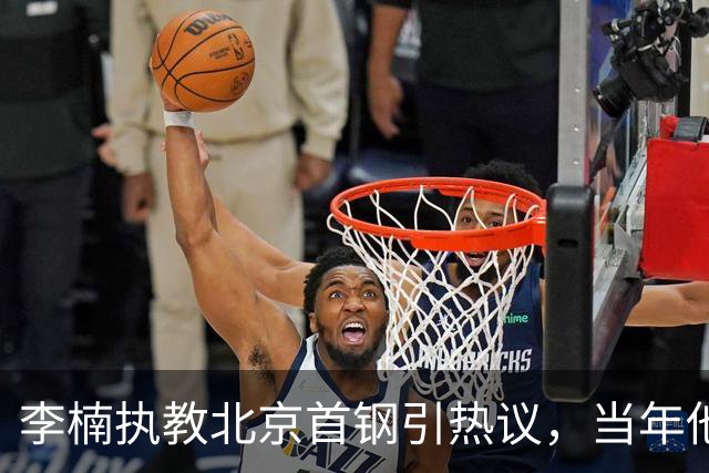 李楠执教北京首钢引热议，当年他因周琦赵睿失误从国家队帅位下课